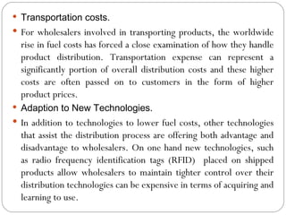  Transportation costs.
 For wholesalers involved in transporting products, the worldwide
  rise in fuel costs has forced a close examination of how they handle
  product distribution. Transportation expense can represent a
  significantly portion of overall distribution costs and these higher
  costs are often passed on to customers in the form of higher
  product prices.
 Adaption to New Technologies.
 In addition to technologies to lower fuel costs, other technologies
  that assist the distribution process are offering both advantage and
  disadvantage to wholesalers. On one hand new technologies, such
  as radio frequency identification tags (RFID) placed on shipped
  products allow wholesalers to maintain tighter control over their
  distribution technologies can be expensive in terms of acquiring and
  learning to use.
 