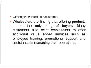  Offering New Product Assistance.
 Wholesalers are finding that offering products
 is not the only thing of buyers. Many
 customers also want wholesalers to offer
 additional value added services such as
 employee training, promotional support and
 assistance in managing their operations.
 