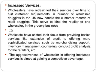  Increased Services.
 Wholesalers have redesigned their services over time to
  suit customer requirements. A number of wholesale
  druggists in the US now handle the customer records of
  retail druggists. This serve to bind the retailer to one
  wholesaler. In the grocery business
 Eg.
 Wholesale have shifted their focus from providing basics
  services like extension of credit to offering more
  sophisticated services such as merchandising support,
  inventory management counseling, conduct profit analysis
  for the retailers, etc.
 The aggressiveness of wholesaler in offering increased
  services is aimed at gaining a competitive advantage.
 