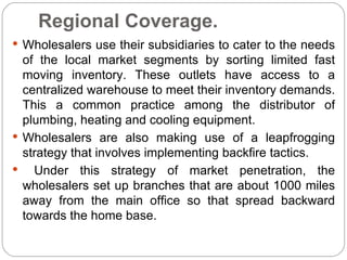 Regional Coverage.
 Wholesalers use their subsidiaries to cater to the needs
  of the local market segments by sorting limited fast
  moving inventory. These outlets have access to a
  centralized warehouse to meet their inventory demands.
  This a common practice among the distributor of
  plumbing, heating and cooling equipment.
 Wholesalers are also making use of a leapfrogging
  strategy that involves implementing backfire tactics.
   Under this strategy of market penetration, the
  wholesalers set up branches that are about 1000 miles
  away from the main office so that spread backward
  towards the home base.
 