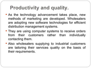 Productivity and quality.
 As the technology advancement takes place, new
  methods of marketing are developed. Wholesalers
  are adopting new software technologies for efficient
  distribution management systems.
 They are using computer systems to receive orders
  from their customers rather than individually
  contacting them.
 Also wholesalers supplying to industrial customers
  are tailoring their services quality on the basis of
  their requirements.
 