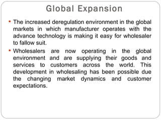 Global Expansion
 The increased deregulation environment in the global
  markets in which manufacturer operates with the
  advance technology is making it easy for wholesaler
  to fallow suit.
 Wholesalers are now operating in the global
  environment and are supplying their goods and
  services to customers across the world. This
  development in wholesaling has been possible due
  the changing market dynamics and customer
  expectations.
 