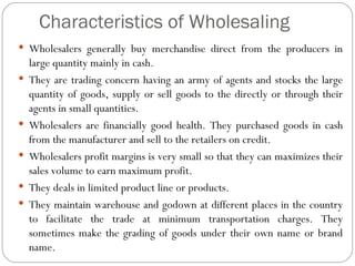 Characteristics of Wholesaling
 Wholesalers generally buy merchandise direct from the producers in
    large quantity mainly in cash.
   They are trading concern having an army of agents and stocks the large
    quantity of goods, supply or sell goods to the directly or through their
    agents in small quantities.
   Wholesalers are financially good health. They purchased goods in cash
    from the manufacturer and sell to the retailers on credit.
   Wholesalers profit margins is very small so that they can maximizes their
    sales volume to earn maximum profit.
   They deals in limited product line or products.
   They maintain warehouse and godown at different places in the country
    to facilitate the trade at minimum transportation charges. They
    sometimes make the grading of goods under their own name or brand
    name.
 