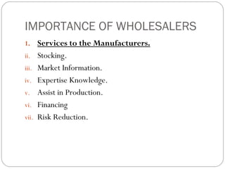 IMPORTANCE OF WHOLESALERS
1. Services to the Manufacturers.
ii. Stocking.
iii. Market Information.
iv. Expertise Knowledge.
v. Assist in Production.
vi. Financing
vii. Risk Reduction.
 