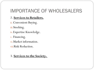 IMPORTANCE OF WHOLESALERS
2. Services to Retailers.
ii. Convenient Buying.
iii.Stocking.
iv. Expertise Knowledge.
v. Financing.
vi. Market information.
vii.Risk Reduction.


3. Services to the Society.
 