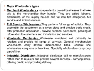  Major Wholesalers types
 Merchant Wholesalers - Independently owned businesses that take
  title to the merchandise they handle. They are called jobbers,
  distributors, or mill supply houses and fail into two categories, full
  service and limited services.
t Full Service Wholesalers- They perform full range of activity. They
  assemble the assortment at a given place and provide trade credit,
  offer promotion assistance , provide personal sales force, passing of
  information to customers and installation and services.
 Wholesale Merchants- Wholesale merchant sell primarily to
  retailers and provide full range of services. General merchandise
  wholesalers carry several merchandise lines. General line
  wholesalers carry one or two lines. Specialty wholesalers carry only
  part of line.
 Industrial Distributor- Industrial distributor sell to manufacturers
  rather than to retailers and provide several services – carrying stock,
  offering credit, and providing delivery.
 
