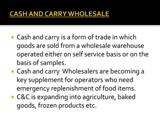  Cash and carry is a form of trade in which
goods are sold from a wholesale warehouse
operated either on self service basis or on the
basis of samples.
 Cash and carry Wholesalers are becoming a
key supplement for operators who need
emergency replenishment of food items.
 C&C is expanding into agriculture, baked
goods, frozen products etc.
 