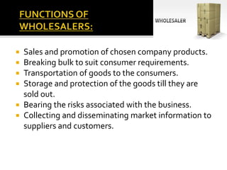  Sales and promotion of chosen company products.
 Breaking bulk to suit consumer requirements.
 Transportation of goods to the consumers.
 Storage and protection of the goods till they are
sold out.
 Bearing the risks associated with the business.
 Collecting and disseminating market information to
suppliers and customers.
 