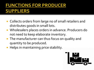  Collects orders from large no of small retailers and
distributes goods in small lots.
 Wholesalers places orders in advance. Producers do
not need to keep elaborate inventory.
 The manufacturer can thus focus on quality and
quantity to be produced.
 Helps in maintaining price stability.
 