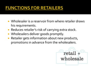  Wholesaler is a reservoir from where retailer draws
his requirements.
 Reduces retailer’s risk of carrying extra stock.
 Wholesalers deliver goods promptly.
 Retailer gets information about new products,
promotions in advance from the wholesalers.
 