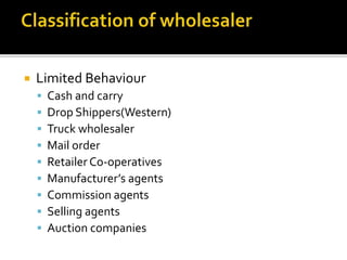  Limited Behaviour
 Cash and carry
 Drop Shippers(Western)
 Truck wholesaler
 Mail order
 Retailer Co-operatives
 Manufacturer’s agents
 Commission agents
 Selling agents
 Auction companies
 