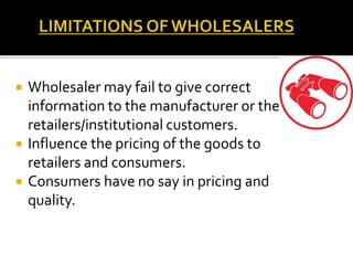  Wholesaler may fail to give correct
information to the manufacturer or the
retailers/institutional customers.
 Influence the pricing of the goods to
retailers and consumers.
 Consumers have no say in pricing and
quality.
 