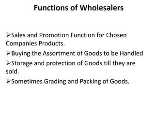 Functions of Wholesalers
Sales and Promotion Function for Chosen
Companies Products.
Buying the Assortment of Goods to be Handled
Storage and protection of Goods till they are
sold.
Sometimes Grading and Packing of Goods.
 
