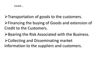 Contd….
Transportation of goods to the customers.
Financing the buying of Goods and extension of
Credit to the Customers.
Bearing the Risk Associated with the Business.
Collecting and Disseminating market
information to the suppliers and customers.
 