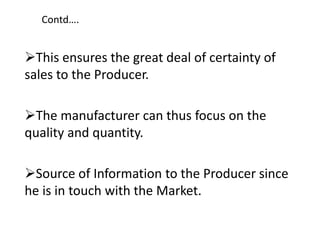 Contd….
This ensures the great deal of certainty of
sales to the Producer.
The manufacturer can thus focus on the
quality and quantity.
Source of Information to the Producer since
he is in touch with the Market.
 