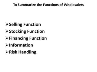 To Summarize the Functions of Wholesalers
Selling Function
Stocking Function
Financing Function
Information
Risk Handling.
 
