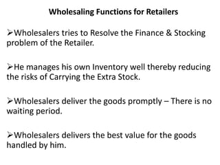 Wholesaling Functions for Retailers
Wholesalers tries to Resolve the Finance & Stocking
problem of the Retailer.
He manages his own Inventory well thereby reducing
the risks of Carrying the Extra Stock.
Wholesalers deliver the goods promptly – There is no
waiting period.
Wholesalers delivers the best value for the goods
handled by him.
 