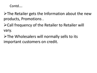Contd….
The Retailer gets the Information about the new
products, Promotions .
Call frequency of the Retailer to Retailer will
vary.
The Wholesalers will normally sells to its
important customers on credit.
 