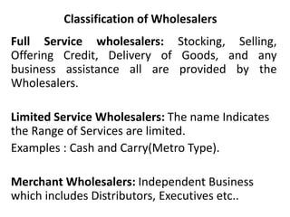 Classification of Wholesalers
Full Service wholesalers: Stocking, Selling,
Offering Credit, Delivery of Goods, and any
business assistance all are provided by the
Wholesalers.
Limited Service Wholesalers: The name Indicates
the Range of Services are limited.
Examples : Cash and Carry(Metro Type).
Merchant Wholesalers: Independent Business
which includes Distributors, Executives etc..
 
