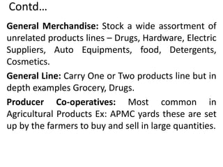 Contd…
General Merchandise: Stock a wide assortment of
unrelated products lines – Drugs, Hardware, Electric
Suppliers, Auto Equipments, food, Detergents,
Cosmetics.
General Line: Carry One or Two products line but in
depth examples Grocery, Drugs.
Producer Co-operatives: Most common in
Agricultural Products Ex: APMC yards these are set
up by the farmers to buy and sell in large quantities.
 