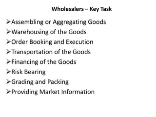 Wholesalers – Key Task
Assembling or Aggregating Goods
Warehousing of the Goods
Order Booking and Execution
Transportation of the Goods
Financing of the Goods
Risk Bearing
Grading and Packing
Providing Market Information
 