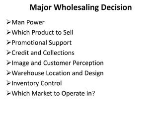 Major Wholesaling Decision
Man Power
Which Product to Sell
Promotional Support
Credit and Collections
Image and Customer Perception
Warehouse Location and Design
Inventory Control
Which Market to Operate in?
 