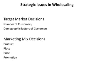Strategic Issues in Wholesaling
Target Market Decisions
Number of Customers,
Demographic factors of Customers
Marketing Mix Decisions
Product
Place
Price
Promotion
 