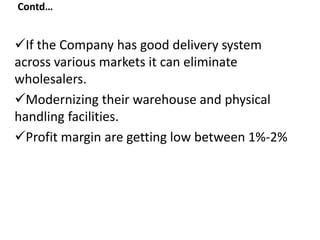 Contd…
If the Company has good delivery system
across various markets it can eliminate
wholesalers.
Modernizing their warehouse and physical
handling facilities.
Profit margin are getting low between 1%-2%
 