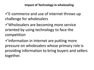 Impact of Technology in wholesaling
E-commerce and use of internet throws up
challenge for wholesalers
Wholesalers are becoming more service
oriented by using technology to face the
competition
Information in internet are putting more
pressure on wholesalers whose primary role is
providing information to bring buyers and sellers
together.
 
