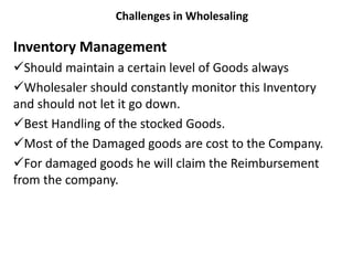 Challenges in Wholesaling
Inventory Management
Should maintain a certain level of Goods always
Wholesaler should constantly monitor this Inventory
and should not let it go down.
Best Handling of the stocked Goods.
Most of the Damaged goods are cost to the Company.
For damaged goods he will claim the Reimbursement
from the company.
 