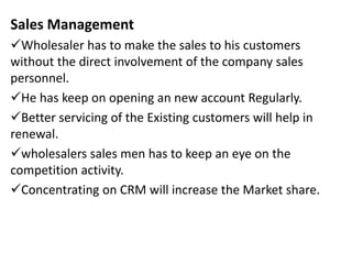 Sales Management
Wholesaler has to make the sales to his customers
without the direct involvement of the company sales
personnel.
He has keep on opening an new account Regularly.
Better servicing of the Existing customers will help in
renewal.
wholesalers sales men has to keep an eye on the
competition activity.
Concentrating on CRM will increase the Market share.
 