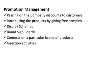 Promotion Management
Passing on the Company discounts to customers.
Introducing the products by giving free samples.
Display Schemes
Brand Sign Boards
Contests on a particular brand of products
Insertion activities.
 