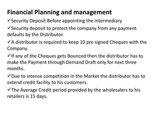 Financial Planning and management
Security Deposit Before appointing the intermediary
Security deposit to protect the company from any payment
defaults by the Distributor.
A distributor is required to keep 10 pre signed Cheques with the
Company.
If any of the Cheques gets Bounced then the distributor has to
make the Payment through Demand Draft only for next three
months.
Due to intense competition in the Market the distributor has to
extend credit facility to his customers.
The Average Credit period provided by the wholesalers to his
retailers is 15 days.
 