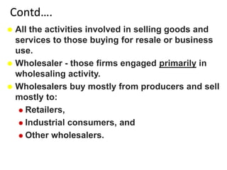 Contd….
 All the activities involved in selling goods and
services to those buying for resale or business
use.
 Wholesaler - those firms engaged primarily in
wholesaling activity.
 Wholesalers buy mostly from producers and sell
mostly to:
 Retailers,
 Industrial consumers, and
 Other wholesalers.
 