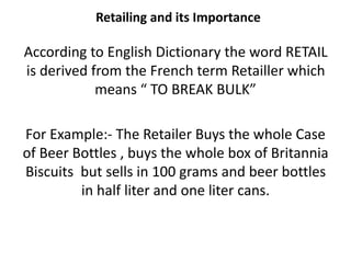 Retailing and its Importance
According to English Dictionary the word RETAIL
is derived from the French term Retailler which
means “ TO BREAK BULK”
For Example:- The Retailer Buys the whole Case
of Beer Bottles , buys the whole box of Britannia
Biscuits but sells in 100 grams and beer bottles
in half liter and one liter cans.
 