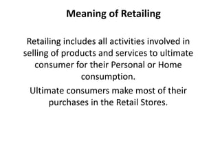 Meaning of Retailing
Retailing includes all activities involved in
selling of products and services to ultimate
consumer for their Personal or Home
consumption.
Ultimate consumers make most of their
purchases in the Retail Stores.
 