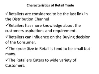 Characteristics of Retail Trade
Retailers are considered to be the last link in
the Distribution Channel
Retailers has more knowledge about the
customers aspirations and requirement.
Retailers can Influence on the Buying decision
of the Consumer.
The order Size in Retail is tend to be small but
many.
The Retailers Caters to wide variety of
Customers.
 