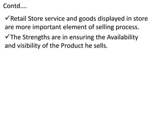 Contd….
Retail Store service and goods displayed in store
are more important element of selling process.
The Strengths are in ensuring the Availability
and visibility of the Product he sells.
 