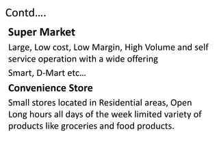Contd….
Super Market
Large, Low cost, Low Margin, High Volume and self
service operation with a wide offering
Smart, D-Mart etc…
Convenience Store
Small stores located in Residential areas, Open
Long hours all days of the week limited variety of
products like groceries and food products.
 