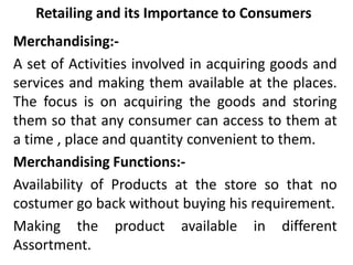 Retailing and its Importance to Consumers
Merchandising:-
A set of Activities involved in acquiring goods and
services and making them available at the places.
The focus is on acquiring the goods and storing
them so that any consumer can access to them at
a time , place and quantity convenient to them.
Merchandising Functions:-
Availability of Products at the store so that no
costumer go back without buying his requirement.
Making the product available in different
Assortment.
 