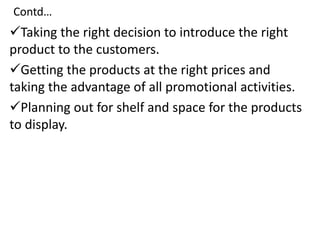 Contd…
Taking the right decision to introduce the right
product to the customers.
Getting the products at the right prices and
taking the advantage of all promotional activities.
Planning out for shelf and space for the products
to display.
 