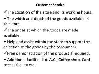 Customer Service
The Location of the store and its working hours.
The width and depth of the goods available in
the store.
The prices at which the goods are made
available.
Help and assist within the store to support the
selection of the goods by the consumers.
Free demonstration of the product if required.
Additional facilities like A.C., Coffee shop, Card
access facility etc..
 