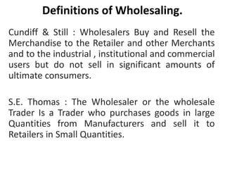 Definitions of Wholesaling.
Cundiff & Still : Wholesalers Buy and Resell the
Merchandise to the Retailer and other Merchants
and to the industrial , institutional and commercial
users but do not sell in significant amounts of
ultimate consumers.
S.E. Thomas : The Wholesaler or the wholesale
Trader Is a Trader who purchases goods in large
Quantities from Manufacturers and sell it to
Retailers in Small Quantities.
 