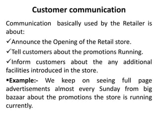 Customer communication
Communication basically used by the Retailer is
about:
Announce the Opening of the Retail store.
Tell customers about the promotions Running.
Inform customers about the any additional
facilities introduced in the store.
Example:- We keep on seeing full page
advertisements almost every Sunday from big
bazaar about the promotions the store is running
currently.
 