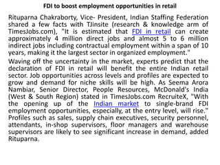 FDI to boost employment opportunities in retail
Rituparna Chakraborty, Vice- President, Indian Staffing Federation
shared a few facts with TJinsite (research & knowledge arm of
TimesJobs.com), "It is estimated that FDI in retail can create
approximately 4 million direct jobs and almost 5 to 6 million
indirect jobs including contractual employment within a span of 10
years, making it the largest sector in organized employment."
Waving off the uncertainty in the market, experts predict that the
declaration of FDI in retail will benefit the entire Indian retail
sector. Job opportunities across levels and profiles are expected to
grow and demand for niche skills will be high. As Seema Arora
Nambiar, Senior Director, People Resources, McDonald's India
(West & South Region) stated in TimesJobs.com RecruiteX, "With
the opening up of the Indian market to single-brand FDI
employment opportunities, especially, at the entry level, will rise."
Profiles such as sales, supply chain executives, security personnel,
attendants, in-shop supervisors, floor managers and warehouse
supervisors are likely to see significant increase in demand, added
Rituparna.
 