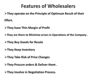 Features of Wholesalers
They operate on the Principle of Optimum Result of their
Effort.
They have Thin Margin of Profit
They are there to Minimize errors in Operations of the Company .
They Buy Goods for Resale
They Keep Inventory
They Take Risk of Price Changes
They Procure orders & Deliver them .
They Involve in Negotiation Process.
 