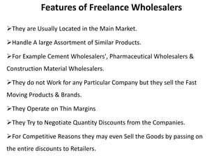 Features of Freelance Wholesalers
They are Usually Located in the Main Market.
Handle A large Assortment of Similar Products.
For Example Cement Wholesalers', Pharmaceutical Wholesalers &
Construction Material Wholesalers.
They do not Work for any Particular Company but they sell the Fast
Moving Products & Brands.
They Operate on Thin Margins
They Try to Negotiate Quantity Discounts from the Companies.
For Competitive Reasons they may even Sell the Goods by passing on
the entire discounts to Retailers.
 