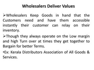 Wholesalers Deliver Values
Wholesalers Keep Goods in hand that the
Customers need and have them accessible
instantly their customer can relay on their
inventory.
Though they always operate on the Low margin
and high Turn over at times they get together to
Bargain for better Terms.
•Ex: Kerala Distributors Association of All Goods &
Services.
 