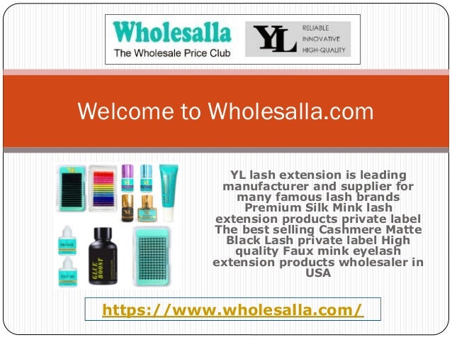 YL lash extension is leading
manufacturer and supplier for
many famous lash brands
Premium Silk Mink lash
extension products private label
The best selling Cashmere Matte
Black Lash private label High
quality Faux mink eyelash
extension products wholesaler in
USA
Welcome to Wholesalla.com
https://www.wholesalla.com/
 