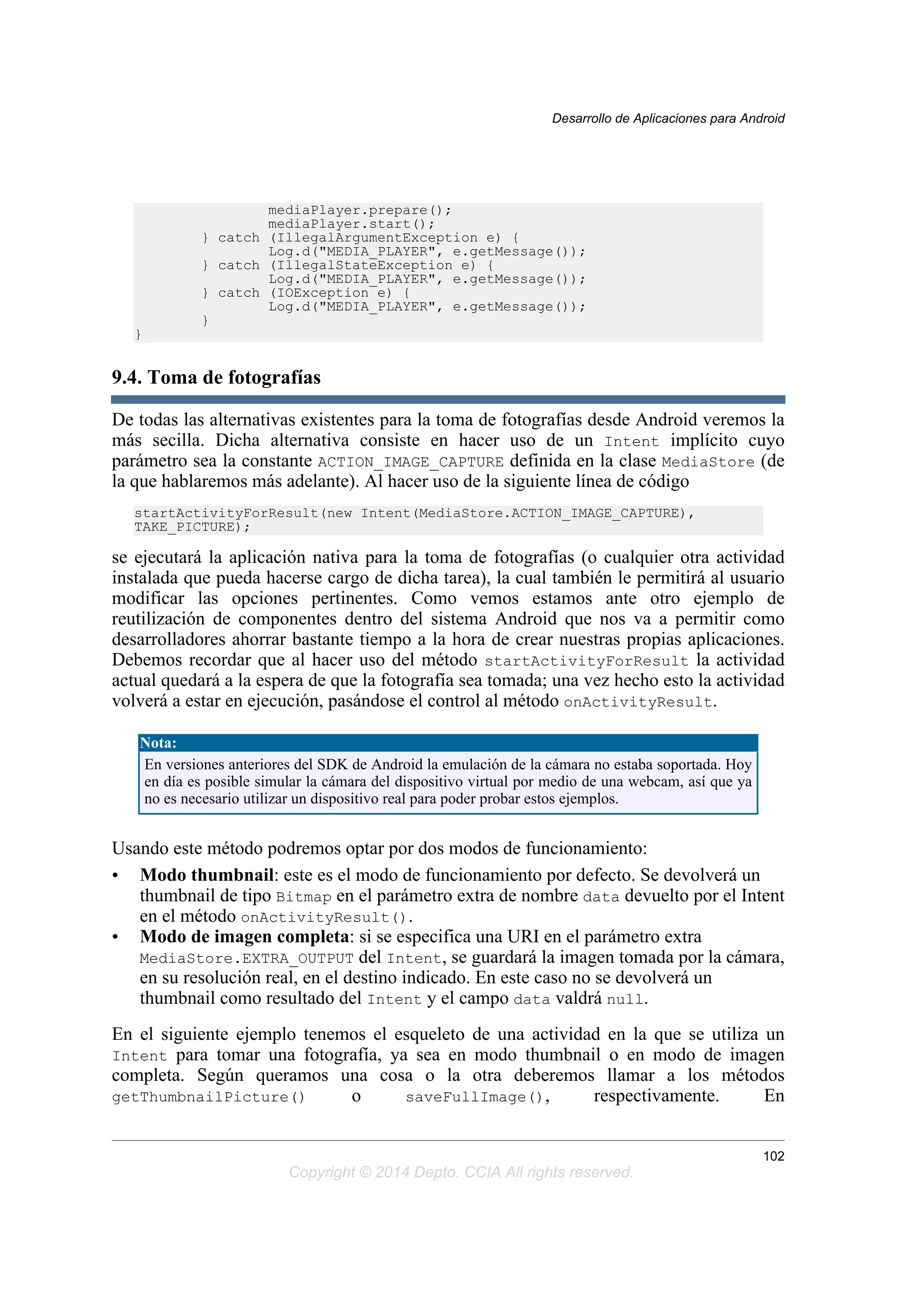 mediaPlayer.prepare();
mediaPlayer.start();
} catch (IllegalArgumentException e) {
Log.d("MEDIA_PLAYER", e.getMessage());
} catch (IllegalStateException e) {
Log.d("MEDIA_PLAYER", e.getMessage());
} catch (IOException e) {
Log.d("MEDIA_PLAYER", e.getMessage());
}
}
9.4. Toma de fotografías
De todas las alternativas existentes para la toma de fotografías desde Android veremos la
más secilla. Dicha alternativa consiste en hacer uso de un Intent implícito cuyo
parámetro sea la constante ACTION_IMAGE_CAPTURE definida en la clase MediaStore (de
la que hablaremos más adelante). Al hacer uso de la siguiente línea de código
startActivityForResult(new Intent(MediaStore.ACTION_IMAGE_CAPTURE),
TAKE_PICTURE);
se ejecutará la aplicación nativa para la toma de fotografías (o cualquier otra actividad
instalada que pueda hacerse cargo de dicha tarea), la cual también le permitirá al usuario
modificar las opciones pertinentes. Como vemos estamos ante otro ejemplo de
reutilización de componentes dentro del sistema Android que nos va a permitir como
desarrolladores ahorrar bastante tiempo a la hora de crear nuestras propias aplicaciones.
Debemos recordar que al hacer uso del método startActivityForResult la actividad
actual quedará a la espera de que la fotografía sea tomada; una vez hecho esto la actividad
volverá a estar en ejecución, pasándose el control al método onActivityResult.
Nota:
En versiones anteriores del SDK de Android la emulación de la cámara no estaba soportada. Hoy
en día es posible simular la cámara del dispositivo virtual por medio de una webcam, así que ya
no es necesario utilizar un dispositivo real para poder probar estos ejemplos.
Usando este método podremos optar por dos modos de funcionamiento:
• Modo thumbnail: este es el modo de funcionamiento por defecto. Se devolverá un
thumbnail de tipo Bitmap en el parámetro extra de nombre data devuelto por el Intent
en el método onActivityResult().
• Modo de imagen completa: si se especifica una URI en el parámetro extra
MediaStore.EXTRA_OUTPUT del Intent, se guardará la imagen tomada por la cámara,
en su resolución real, en el destino indicado. En este caso no se devolverá un
thumbnail como resultado del Intent y el campo data valdrá null.
En el siguiente ejemplo tenemos el esqueleto de una actividad en la que se utiliza un
Intent para tomar una fotografía, ya sea en modo thumbnail o en modo de imagen
completa. Según queramos una cosa o la otra deberemos llamar a los métodos
getThumbnailPicture() o saveFullImage(), respectivamente. En
Desarrollo de Aplicaciones para Android
102
Copyright © 2014 Depto. CCIA All rights reserved.
 